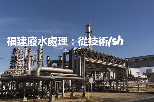 福建廢水處理：從技術(shù)創(chuàng)新到生態(tài)效益？